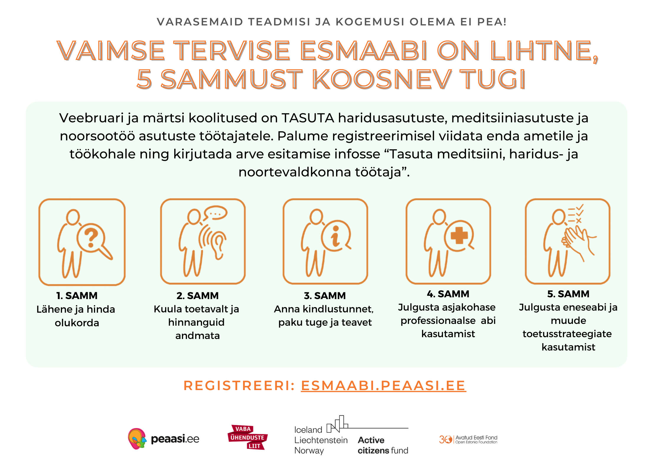 Vaimse tervise esmaabi on lihtne, 5 sammust koosnev tugi. Veebruari ja märtsi koolitused on tasuta haridusasutuste, meditsiiniasutuste ja noorsootöö asutuste töötajatele. Palume registreerimisel viidata enda ametile ja töökohale ning kirjutada arve esitamise infosse "Tasuta meditsiini, haridus- ja noortevaldkonna töötaja". 1. Samm Lähene ja hinda olukorda 2. Samm Kuula toetavalt ja hinnanguid andmata 3. Samm Anna kindlustunnet, paku tuge ja teavet 4. Samm Julgusta asjakohase profesionaalse abi kasutamist 5. Samm Julgusta neseabi ja muude toetusstrateegiate kasutamist. Registreeri: esmaabi.peaasi.ee